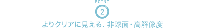 POINT2 よりクリアに見える、非球面・高解像度